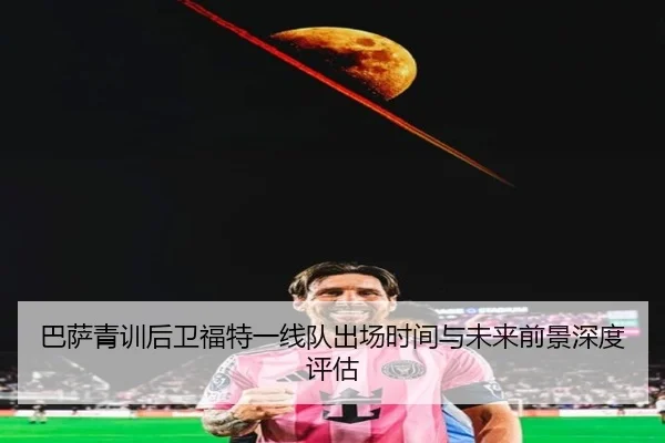 巴萨青训后卫福特一线队出场时间与未来前景深度评估
