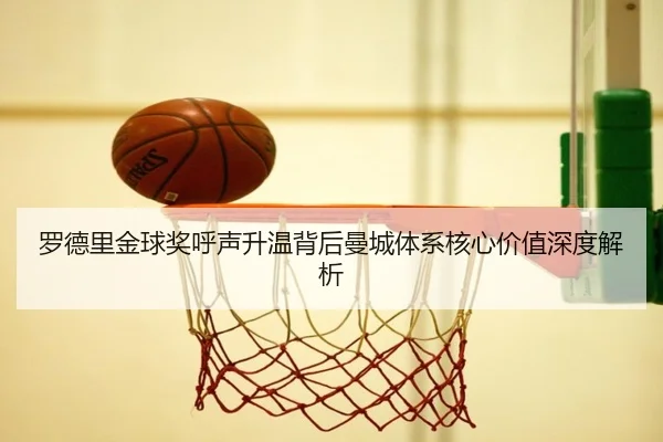 罗德里金球奖呼声升温背后曼城体系核心价值深度解析（c7c7）