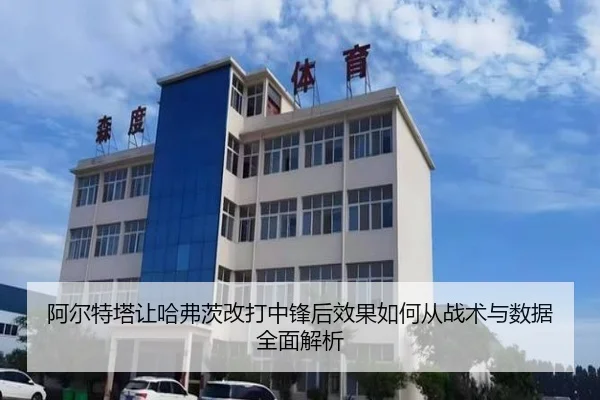 阿尔特塔让哈弗茨改打中锋后效果如何从战术与数据全面解析（c7c7）