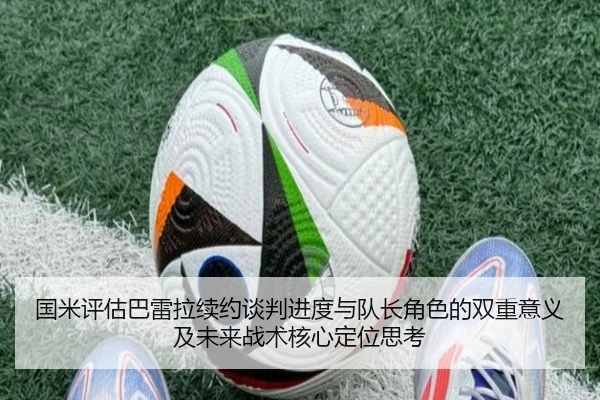 国米评估巴雷拉续约谈判进度与队长角色的双重意义及未来战术核心定位思考 | c7c7