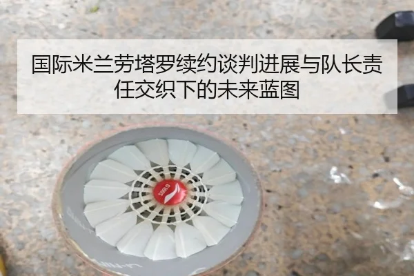国际米兰劳塔罗续约谈判进展与队长责任交织下的未来蓝图