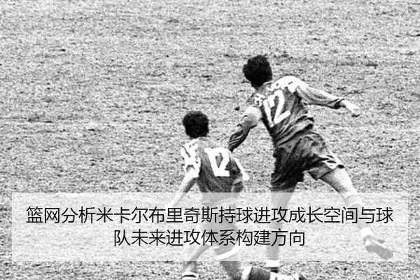 篮网分析米卡尔布里奇斯持球进攻成长空间与球队未来进攻体系构建方向